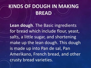 KINDS OF DOUGH IN MAKING
BREAD
Lean dough. The Basic ingredients
for bread which include flour, yeast,
salts, a little sugar, and shortening
make up the lean dough. This dough
is made up into Pan de sal, Pan
Amerikano, French bread, and other
crusty bread varieties.
 