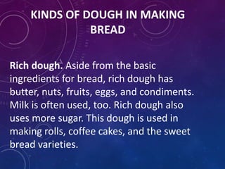 KINDS OF DOUGH IN MAKING
BREAD
Rich dough. Aside from the basic
ingredients for bread, rich dough has
butter, nuts, fruits, eggs, and condiments.
Milk is often used, too. Rich dough also
uses more sugar. This dough is used in
making rolls, coffee cakes, and the sweet
bread varieties.
 