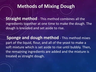 Methods of Mixing Dough
Straight method - This method combines all the
ingredients together at one time to make the dough. The
dough is kneaded and set aside to rise.
Sponge and dough method - This method mixes
part of the liquid, flour, and all of the yeast to make a
soft mixture which is set aside to rise until bubbly. Then,
the remaining ingredients are added and the mixture is
treated as straight dough.
 
