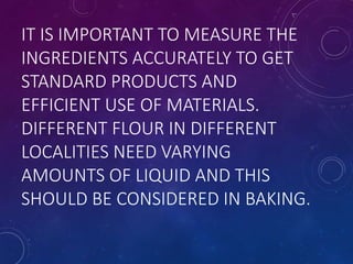 IT IS IMPORTANT TO MEASURE THE
INGREDIENTS ACCURATELY TO GET
STANDARD PRODUCTS AND
EFFICIENT USE OF MATERIALS.
DIFFERENT FLOUR IN DIFFERENT
LOCALITIES NEED VARYING
AMOUNTS OF LIQUID AND THIS
SHOULD BE CONSIDERED IN BAKING.
 