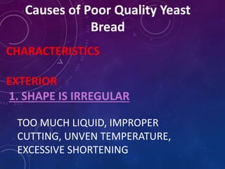 Causes of Poor Quality Yeast
Bread
CHARACTERISTICS
EXTERIOR
1. SHAPE IS IRREGULAR
TOO MUCH LIQUID, IMPROPER
CUTTING, UNVEN TEMPERATURE,
EXCESSIVE SHORTENING
 