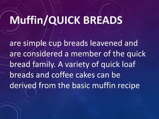 Muffin/QUICK BREADS
are simple cup breads leavened and
are considered a member of the quick
bread family. A variety of quick loaf
breads and coffee cakes can be
derived from the basic muffin recipe
 