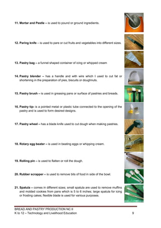 BREAD AND PASTRY PRODUCTION NC II
K to 12 – Technology and Livelihood Education 99
11. Mortar and Pestle – is used to pound or ground ingredients.
12. Paring knife – is used to pare or cut fruits and vegetables into different sizes.
13. Pastry bag – a funnel shaped container of icing or whipped cream
14. Pastry blender – has a handle and with wire which I used to cut fat or
shortening in the preparation of pies, biscuits or doughnuts.
15. Pastry brush – is used in greasing pans or surface of pastries and breads.
16. Pastry tip- is a pointed metal or plastic tube connected to the opening of the
pastry and is used to form desired designs.
17. Pastry wheel – has a blade knife used to cut dough when making pastries.
18. Rotary egg beater – is used in beating eggs or whipping cream.
19. Rolling pin – is used to flatten or roll the dough.
20. Rubber scrapper – is used to remove bits of food in side of the bowl.
21. Spatula – comes in different sizes; small spatula are used to remove muffins
and molded cookies from pans which is 5 to 6 inches; large spatula for icing
or frosting cakes; flexible blade is used for various purposes.
 