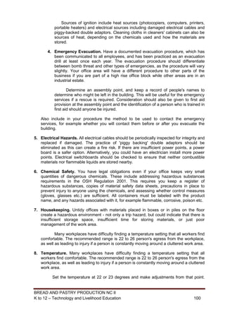 BREAD AND PASTRY PRODUCTION NC II
K to 12 – Technology and Livelihood Education 100100
Sources of ignition include heat sources (photocopiers, computers, printers,
portable heaters) and electrical sources including damaged electrical cables and
piggy-backed double adaptors. Cleaning cloths in cleaners' cabinets can also be
sources of heat, depending on the chemicals used and how the materials are
stored.
4. Emergency Evacuation. Have a documented evacuation procedure, which has
been communicated to all employees, and has been practiced as an evacuation
drill at least once each year. The evacuation procedure should differentiate
between bomb threat and other types of emergencies, as the procedure will vary
slightly. Your office area will have a different procedure to other parts of the
business if you are part of a high rise office block while other areas are in an
industrial estate.
Determine an assembly point, and keep a record of people's names to
determine who might be left in the building. This will be useful for the emergency
services if a rescue is required. Consideration should also be given to first aid
provision at the assembly point and the identification of a person who is trained in
first aid should anyone be injured.
Also include in your procedure the method to be used to contact the emergency
services, for example whether you will contact them before or after you evacuate the
building.
5. Electrical Hazards. All electrical cables should be periodically inspected for integrity and
replaced if damaged. The practice of 'piggy backing' double adaptors should be
eliminated as this can create a fire risk. If there are insufficient power points, a power
board is a safer option. Alternatively, you could have an electrician install more power
points. Electrical switchboards should be checked to ensure that neither combustible
materials nor flammable liquids are stored nearby.
6. Chemical Safety. You have legal obligations even if your office keeps very small
quantities of dangerous chemicals. These include addressing hazardous substances
requirements in the OSH Regulation 2001. This requires you keep a register of
hazardous substances, copies of material safety data sheets, precautions in place to
prevent injury to anyone using the chemicals, and assessing whether control measures
(gloves, glasses etc.) are sufficient. All containers must be labeled with the product
name, and any hazards associated with it, for example flammable, corrosive, poison etc.
7. Housekeeping. Untidy offices with materials placed in boxes or in piles on the floor
create a hazardous environment - not only a trip hazard, but could indicate that there is
insufficient storage space, insufficient time for storing materials, or just poor
management of the work area.
Many workplaces have difficulty finding a temperature setting that all workers find
comfortable. The recommended range is 22 to 26 person's egress from the workplace,
as well as leading to injury if a person is constantly moving around a cluttered work area.
8. Temperature. Many workplaces have difficulty finding a temperature setting that all
workers find comfortable. The recommended range is 22 to 26 person's egress from the
workplace, as well as leading to injury if a person is constantly moving around a cluttered
work area.
Set the temperature at 22 or 23 degrees and make adjustments from that point.
 