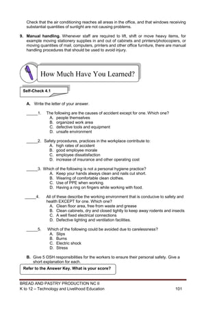 BREAD AND PASTRY PRODUCTION NC II
K to 12 – Technology and Livelihood Education 101101
Check that the air conditioning reaches all areas in the office, and that windows receiving
substantial quantities of sunlight are not causing problems.
9. Manual handling. Whenever staff are required to lift, shift or move heavy items, for
example moving stationery supplies in and out of cabinets and printers/photocopiers, or
moving quantities of mail, computers, printers and other office furniture, there are manual
handling procedures that should be used to avoid injury.
A. Write the letter of your answer.
_____1. The following are the causes of accident except for one. Which one?
A. people themselves
B. organized work area
C. defective tools and equipment
D. unsafe environment
_____2. Safety procedures, practices in the workplace contribute to:
A. high rates of accident
B. good employee morale
C. employee dissatisfaction
D. increase of insurance and other operating cost
_____3. Which of the following is not a personal hygiene practice?
A. Keep your hands always clean and nails cut short.
B. Wearing of comfortable clean clothes.
C. Use of PPE when working.
D. Having a ring on fingers while working with food.
_____4. All of these describe the working environment that is conducive to safety and
health EXCEPT for one. Which one?
A. Clean floor area, free from waste and grease
B. Clean cabinets, dry and closed tightly to keep away rodents and insects
C. A well fixed electrical connections
D. Defective lighting and ventilation facilities.
_____5. Which of the following could be avoided due to carelessness?
A. Slips
B. Burns
C. Electric shock
D. Stress
B. Give 5 OSH responsibilities for the workers to ensure their personal safety. Give a
short explanation for each.
Refer to the Answer Key. What is your score?
How Much Have You Learned?
Self-Check 4.1
 
