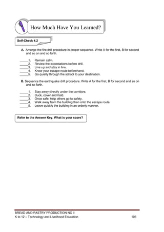 BREAD AND PASTRY PRODUCTION NC II
K to 12 – Technology and Livelihood Education 103103
A. Arrange the fire drill procedure in proper sequence. Write A for the first, B for second
and so on and so forth.
_____1. Remain calm.
_____2. Review the expectations before drill.
_____3. Line up and stay in line.
_____4. Know your escape route beforehand.
_____5. Go quietly through the school to your destination.
B. Sequence the earthquake drill procedure. Write A for the first, B for second and so on
and so forth.
_____1. Stay away directly under the corridors.
_____2. Duck, cover and hold.
_____3. Once safe, help others go to safety.
_____4. Walk away from the building then onto the escape route.
_____5. Leave quickly the building in an orderly manner.
Refer to the Answer Key. What is your score?
How Much Have You Learned?
Self-Check 4.2
 