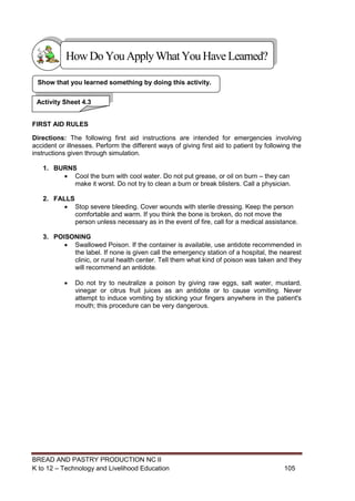 BREAD AND PASTRY PRODUCTION NC II
K to 12 – Technology and Livelihood Education 105105
FIRST AID RULES
Directions: The following first aid instructions are intended for emergencies involving
accident or illnesses. Perform the different ways of giving first aid to patient by following the
instructions given through simulation.
1. BURNS
 Cool the burn with cool water. Do not put grease, or oil on burn – they can
make it worst. Do not try to clean a burn or break blisters. Call a physician.
2. FALLS
 Stop severe bleeding. Cover wounds with sterile dressing. Keep the person
comfortable and warm. If you think the bone is broken, do not move the
person unless necessary as in the event of fire, call for a medical assistance.
3. POISONING
 Swallowed Poison. If the container is available, use antidote recommended in
the label. If none is given call the emergency station of a hospital, the nearest
clinic, or rural health center. Tell them what kind of poison was taken and they
will recommend an antidote.
 Do not try to neutralize a poison by giving raw eggs, salt water, mustard,
vinegar or citrus fruit juices as an antidote or to cause vomiting. Never
attempt to induce vomiting by sticking your fingers anywhere in the patient's
mouth; this procedure can be very dangerous.
Show that you learned something by doing this activity.
Activity Sheet 4.3
HowDo YouApplyWhatYou HaveLearned?
 