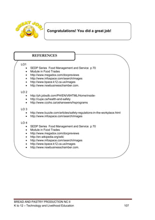 BREAD AND PASTRY PRODUCTION NC II
K to 12 – Technology and Livelihood Education 107107
LO1
 SEDP Series Food Management and Service p 70
 Module in Food Trades
 http://www.megadox.com/docpreviews
 http://www.infospace.com/search/images
 http://www.bpace.k12.ca.us/images
 http://www.nswbusinesschamber.com.
LO 2
 http://ph.jobsdb.com/PH/EN/V6HTML/Home/inside-
 http://cupe.ca/health-and-safety
 http://www.ccohs.ca/oshanswers/hsprograms
LO 3
 http://www.buzzle.com/articles/safety-regulations-in-the-workplace.html
 http://www.infospace.com/search/images
LO 4
 SEDP Series Food Management and Service p 70
 Module in Food Trades
 http://www.megadox.com/docpreviews
 http://en.wikipedia.org/wiki
 http://www.infospace.com/search/images
 http://www.bpace.k12.ca.us/images
 http://www.nswbusinesschamber.com.
REFERENCES
Congratulations! You did a great job!
 