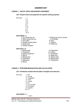 BREAD AND PASTRY PRODUCTION NC II
K to 12 – Technology and Livelihood Education 108108
ANSWER KEY
LESSON 1 USE OF TOOLS AND BAKERY EQUIPMENT
LO1. Prepare tools and equipment for specific baking purposes
Pre-Test 1. i
2. c
3. h
4. g
5. j
6. a
7. b
8. f
9. d
10. e
Self CHECK 1.1
1. Dry measuring cup 7. Baking pan (round, square,
2. Glass measuring cup or rectangle)
3. Flour sifter 8. Oven
4. Wooden mixing spoon 9. Spatula
5. Mixing bowl 10. Utility tray
6. Rubber scrapper
Self Check 1.2
1. Baking ware 9. Preparation
2. Preparation 10. Cutting
3. Baking equipment 11. Preparation
4. Mixing 12. Measuring
5. Baking ware 13. Baking ware
6. Preparation 14. Baking ware
7. Measuring 15 Preparation
8. Mixing
LESSON 2 PERFORM MENSURATION AND CALCULATION
LO1. Familiarize oneself with the table of weights and measures
Pre-Test 1. 16 T.
2. 1/3 cup
3. 3 teaspoon
4. 1 pint
5. 1 quart
6. 8 T
7. 2.21 pounds
8. 16 ounces
9. 2 quarts
10. 4 T.
Self CHECK 1.1
1. 32 T.
 