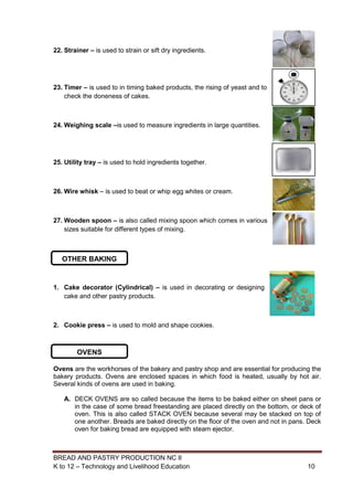 BREAD AND PASTRY PRODUCTION NC II
K to 12 – Technology and Livelihood Education 1010
22. Strainer – is used to strain or sift dry ingredients.
23. Timer – is used to in timing baked products, the rising of yeast and to
check the doneness of cakes.
24. Weighing scale –is used to measure ingredients in large quantities.
25. Utility tray – is used to hold ingredients together.
26. Wire whisk – is used to beat or whip egg whites or cream.
27. Wooden spoon – is also called mixing spoon which comes in various
sizes suitable for different types of mixing.
1. Cake decorator (Cylindrical) – is used in decorating or designing
cake and other pastry products.
2. Cookie press – is used to mold and shape cookies.
Ovens are the workhorses of the bakery and pastry shop and are essential for producing the
bakery products. Ovens are enclosed spaces in which food is heated, usually by hot air.
Several kinds of ovens are used in baking.
A. DECK OVENS are so called because the items to be baked either on sheet pans or
in the case of some bread freestanding are placed directly on the bottom, or deck of
oven. This is also called STACK OVEN because several may be stacked on top of
one another. Breads are baked directly on the floor of the oven and not in pans. Deck
oven for baking bread are equipped with steam ejector.
OTHER BAKING
TOOLS
OVENS
 
