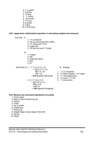 BREAD AND PASTRY PRODUCTION NC II
K to 12 – Technology and Livelihood Education 109109
2. 1 ½ quarts
3. 2.42 lbs.
4. 12 tbsp.
5. 1 ½ pints
6. 32 ounces
7. 1 /4 cup
8. 8 quarts
9. 2 tbsp.
10. 0.70 ounces
LO2. Apply basic mathematical operation in calculating weights and measures
Pre-Test A.
1. 1 T cornstarch
2. 7/8 cup all purpose flour sifted
3. 3 T cocoa and 1T fat
4. 2 egg yolk
5. 7/8 cup milk and 3 T butter
B.
1. vinegar
2. salt
3. sugar plus liquid
4. flour
5. oil
Self check 2.1 I. F = C x 9 / 5 + 32
= 100 x 9 / 5 + 32
900 / 5 + 32
180 + 32
= 212 degrees Fahrenheit
2. C = F -32 x 5 / 9
= 320 -32 x 5 / 9
288 x 5 /9
1440 / 9
= 160 degrees Centigrade
II. Analogy
1. 1 ¼ C margarine
2. 3T sifted crystals + ½ C water
3. ½ T all purpose flour
4. ¾ cocoa + ¼ T fat
5. 1 ½ rice starch
LO3. Measure dry and liquid ingredients accurately
1. brown sugar
2. glass or liquid measuring cup
3. spatula
4. lumps
5. tap or shake
6. overflowing
7. lift the cup
8. straight edge or back edge of the knife
9. stirring
10. sifting
 
