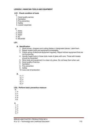 BREAD AND PASTRY PRODUCTION NC II
K to 12 – Technology and Livelihood Education 110110
LESSON 3. MAINTAIN TOOLS AND EQUIPMENT
LO1. Check condition of tools
A.
1. Good quality service
2. Sanitation
3. Fire prevention
4. Safety
5. Lessen expenses
B.
1. sharp
2. bread
3. repair
4. dry
5. discarded
LO1.
A. Identification
1. Store knives, choppers and cutting blades in designated places. Label them.
2. Repair broken tools and equipment immediately.
3. Check wiring of electrical equipment regularly. Report kitchen equipment that are
not functioning.
4. Handle fragile tools or those tools made of glass with care. Those with breaks
should be discarded.
5. Store tools and equipment in a clean dry place. Do not keep them when wet.
6. Good quality of service
7. Sanitation
8. Fire prevention
9. Safety
10. Less cost of production
A.
11. T
12. T
13. F
14. T
15. F
LO2. Perform basic preventive measure
A.
1. e
2. c
3. a
4. b
5.d
B.
1. T
2. T
3. F
4. T
5. T
 