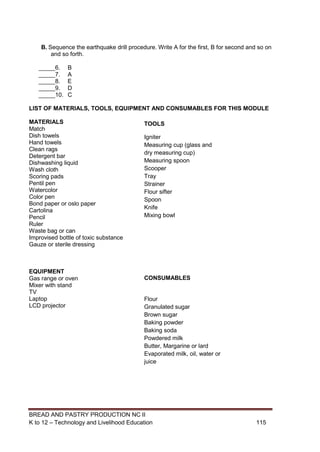 BREAD AND PASTRY PRODUCTION NC II
K to 12 – Technology and Livelihood Education 115115
B. Sequence the earthquake drill procedure. Write A for the first, B for second and so on
and so forth.
_____6. B
_____7. A
_____8. E
_____9. D
_____10. C
LIST OF MATERIALS, TOOLS, EQUIPMENT AND CONSUMABLES FOR THIS MODULE
MATERIALS
Match
Dish towels
Hand towels
Clean rags
Detergent bar
Dishwashing liquid
Wash cloth
Scoring pads
Pentil pen
Watercolor
Color pen
Bond paper or oslo paper
Cartolina
Pencil
Ruler
Waste bag or can
Improvised bottle of toxic substance
Gauze or sterile dressing
EQUIPMENT
Gas range or oven
Mixer with stand
TV
Laptop
LCD projector
TOOLS
Igniter
Measuring cup (glass and
dry measuring cup)
Measuring spoon
Scooper
Tray
Strainer
Flour sifter
Spoon
Knife
Mixing bowl
CONSUMABLES
Flour
Granulated sugar
Brown sugar
Baking powder
Baking soda
Powdered milk
Butter, Margarine or lard
Evaporated milk, oil, water or
juice
 
