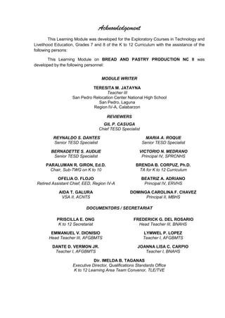 Acknowledgement
This Learning Module was developed for the Exploratory Courses in Technology and
Livelihood Education, Grades 7 and 8 of the K to 12 Curriculum with the assistance of the
following persons:
This Learning Module on BREAD AND PASTRY PRODUCTION NC II was
developed by the following personnel:
MODULE WRITER
REVIEWERS
GIL P. CASUGA
Chief TESD Specialist
REYNALDO S. DANTES
Senior TESD Specialist
MARIA A. ROQUE
Senior TESD Specialist
BERNADETTE S. AUDIJE
Senior TESD Specialist
VICTORIO N. MEDRANO
Principal IV, SPRCNHS
PARALUMAN R. GIRON, Ed.D.
Chair, Sub-TWG on K to 10
BRENDA B. CORPUZ, Ph.D.
TA for K to 12 Curriculum
OFELIA O. FLOJO
Retired Assistant Chief, EED, Region IV-A
BEATRIZ A. ADRIANO
Principal IV, ERVHS
AIDA T. GALURA
VSA II, ACNTS
DOMINGA CAROLINA F. CHAVEZ
Principal II, MBHS
DOCUMENTORS / SECRETARIAT
PRISCILLA E. ONG
K to 12 Secretariat
FREDERICK G. DEL ROSARIO
Head Teacher III, BNAHS
EMMANUEL V. DIONISIO
Head Teacher III, AFGBMTS
LYMWEL P. LOPEZ
Teacher I, AFGBMTS
DANTE D. VERMON JR.
Teacher I, AFGBMTS
JOANNA LISA C. CARPIO
Teacher I, BNAHS
Dir. IMELDA B. TAGANAS
Executive Director, Qualifications Standards Office
K to 12 Learning Area Team Convenor, TLE/TVE
TERESITA M. JATAYNA
Teacher III
San Pedro Relocation Center National High School
San Pedro, Laguna
Region IV-A, Calabarzon
 