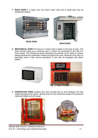 BREAD AND PASTRY PRODUCTION NC II
K to 12 – Technology and Livelihood Education 1111
DECK OVEN
RACK OVEN
1. RACK OVEN is a large oven into which entire racks full of sheet pans can be
wheeled for baking.
2. MECHANICAL OVEN The food is in motion while it bakes in this type of oven. The
most common types are a revolving oven, in which his mechanism is like that of a
Ferris wheel. The mechanical action eliminates the problem of hot spots or uneven
baking because the mechanism rotates throughout the oven. Because of its size it is
especially used in high volume operations. It can also be equipped with steam
ejector.
3. CONVECTION OVEN contains fans that circulate the air and distribute the heat
rapidly throughout the interior. Strong forced air can distort the shape of the products
made with batter and soft dough.
 