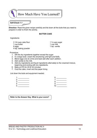 BREAD AND PASTRY PRODUCTION NC II
K to 12 – Technology and Livelihood Education 1313
Direction: Read the given recipe carefully and list down all the tools that you need to
prepare in order to finish the activity.
BUTTER CAKE
Ingredients:
3 1/4 cups cake flour 1 ¾ cups sugar
1 cup butter 1 cup milk
8 eggs 1 tsp. vanilla
4 tsp. baking powder
Procedure:
1. Sift the dry ingredients together except the sugar.
2. In a large bowl, cream the shortening until light and fluffy.
3. Blend eggs one at a time and beat well after each addition.
4. Add vanilla to the milk.
5. Add dry ingredients and liquid ingredients alternately to the creamed mixture,
beginning and ending with dry ingredients.
6. Bake at 375 for 20 t0 30 minutes.
7. Cool the cake, invert and the paper lining.
List down the tools and equipment needed.
1. ___________ 6. __________
2. ___________ 7. __________
3. ___________ 8. __________
4. ___________ 9. __________
5. ___________ 10. __________
Refer to the Answer Key. What is your score?
How Much Have You Learned?
Self-Check 1.1
 