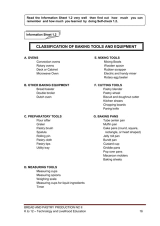 BREAD AND PASTRY PRODUCTION NC II
K to 12 – Technology and Livelihood Education 1616
A. OVENS E. MIXING TOOLS
Convection ovens Mixing Bowls
Rotary ovens Wooden spoon
Deck or Cabinet Rubber scrapper
Microwave Oven Electric and handy mixer
Rotary egg beater
B. OTHER BAKING EQUIPMENT F. CUTTING TOOLS
Bread toaster Pastry blender
Double broiler Pastry wheel
Dutch oven Biscuit and doughnut cutter
Kitchen shears
Chopping boards
Paring knife
C. PREPARATORY TOOLS G. BAKING PANS
Flour sifter Tube center pan
Grater Muffin pan
Pastry brush Cake pans (round, square,
Spatula rectangle, or heart shaped)
Rolling pin Jelly roll pan
Pastry cloth Bundt pan
Pastry tips Custard cup
Utility tray Griddle pans
Pop over pans
Macaroon molders
Baking sheets
D. MEASURING TOOLS
Measuring cups
Measuring spoons
Weighing scale
Measuring cups for liquid ingredients
Timer
Information Sheet 1.2
Read the Information Sheet 1.2 very well then find out how much you can
remember and how much you learned by doing Self-check 1.2.
CLASSIFICATION OF BAKING TOOLS AND EQUIPMENT
 