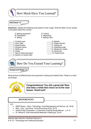 BREAD AND PASTRY PRODUCTION NC II
K to 12 – Technology and Livelihood Education 1717
Directions: Classify the following tools based on their usage. Write the letter of your answer
in the space before the number.
A. Baking equipment D. Cutting
B. Preparation E. Measuring
C. Mixing F. Baking Pans
_____ 1. Custard cups _____ 9. Spatula
_____ 2. Flour sifter _____10. Pastry blender
_____ 3. Bread toaster _____11. Rolling pin
_____ 4. Wooden spoon _____12. Weighing scale
_____ 5. Muffin pan _____13. Macaroon molder
_____ 6. Grater _____14. Bundt pan
_____ 7. Set of measuring spoon _____15. Pastry brush
_____ 8. Electric or handy mixer
Bring pictures of different tools and equipment in baking and classify them. Paste on a short
bond paper.
Assignment Sheet 1.2
How Do You Extend Your Learning?
How Much Have You Learned?
LO1
 SEDP Series. Home Technology Food Management and Service pp. 45-50
 Rojo, Cruz, and Duran Home Economics III pp. 76-79
 General Heat Corporation La Germania Cooking Range Manual p. 8 -9
 Dr. Nerisa B. Viola Instructional Materials in Baking pp. 23-24
REFERENCES
Self-Check 1.2
Congratulations! You did a great job! Rest
and relax a while then move on to the next
lesson. Good luck!
 