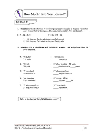 BREAD AND PASTRY PRODUCTION NC II
K to 12 – Technology and Livelihood Education 2626
I. Directions: Use the formula in converting degrees Centigrade to degrees Fahrenheit
and Fahrenheit to Centigrade. Show your computation. Five points each.
C = F – 32 x 5 / 9 F = C x 9 / 5 + 32
1. 100 degrees Centigrade to degrees Fahrenheit.
2. 320 degrees Fahrenheit to degrees Centigrade.
II. Analogy : Fill in the blanks with the correct answer. Use a separate sheet for
your answers.
1. 1C butter : 1C margarine
1 ¼ butter : _____ margarine
2. 1C milk : 6T sifted crystals + 1C water
½ C milk : _____sifted crystal + _____water
3. 1T cornstarch : 2T all purpose flour
¼T cornstarch : _____ all purpose flour
4. 1oz chocolate : 3T cocoa + 1T fat
¼ oz chocolate : _____ cocoa + _____ fat
5. 1T all purpose flour : ½ T rice starch
3T all purpose flour _____ rice starch
How Much Have You Learned?
Self-Check 2.1
Refer to the Answer Key. What is your score?
 