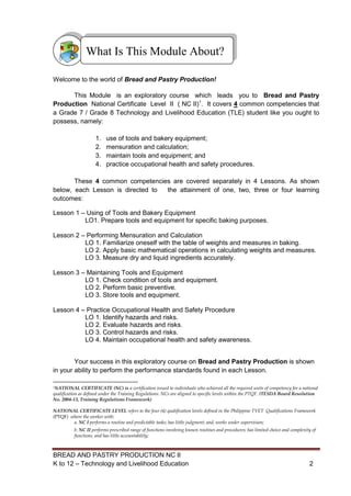 BREAD AND PASTRY PRODUCTION NC II
K to 12 – Technology and Livelihood Education 22
Welcome to the world of Bread and Pastry Production!
This Module is an exploratory course which leads you to Bread and Pastry
Production National Certificate Level II ( NC II)1
. It covers 4 common competencies that
a Grade 7 / Grade 8 Technology and Livelihood Education (TLE) student like you ought to
possess, namely:
1. use of tools and bakery equipment;
2. mensuration and calculation;
3. maintain tools and equipment; and
4. practice occupational health and safety procedures.
These 4 common competencies are covered separately in 4 Lessons. As shown
below, each Lesson is directed to the attainment of one, two, three or four learning
outcomes:
Lesson 1 – Using of Tools and Bakery Equipment
LO1. Prepare tools and equipment for specific baking purposes.
Lesson 2 – Performing Mensuration and Calculation
LO 1. Familiarize oneself with the table of weights and measures in baking.
LO 2. Apply basic mathematical operations in calculating weights and measures.
LO 3. Measure dry and liquid ingredients accurately.
Lesson 3 – Maintaining Tools and Equipment
LO 1. Check condition of tools and equipment.
LO 2. Perform basic preventive.
LO 3. Store tools and equipment.
Lesson 4 – Practice Occupational Health and Safety Procedure
LO 1. Identify hazards and risks.
LO 2. Evaluate hazards and risks.
LO 3. Control hazards and risks.
LO 4. Maintain occupational health and safety awareness.
Your success in this exploratory course on Bread and Pastry Production is shown
in your ability to perform the performance standards found in each Lesson.
1NATIONAL CERTIFICATE (NC) is a certification issued to individuals who achieved all the required units of competency for a national
qualification as defined under the Training Regulations. NCs are aligned to specific levels within the PTQF. (TESDA Board Resolution
No. 2004-13, Training Regulations Framework)
NATIONAL CERTIFICATE LEVEL refers to the four (4) qualification levels defined in the Philippine TVET Qualifications Framework
(PTQF) where the worker with:
a. NC I performs a routine and predictable tasks; has little judgment; and, works under supervision;
b. NC II performs prescribed range of functions involving known routines and procedures; has limited choice and complexity of
functions, and has little accountability;
What Is This Module About?
 