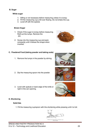BREAD AND PASTRY PRODUCTION NC II
K to 12 – Technology and Livelihood Education 2929
B. Sugar
White sugar
1. Sifting is not necessary before measuring unless it is lumpy.
2. Fill the measuring cup until over flowing. Do not shake the cup.
3. Level off with the spatula
Brown Sugar
1. Check if the sugar is lumpy before measuring.
Rolll out the lumps. Remove the
dirt.
2. Scoop into the measuring cup and pack
compactly until it follows the shape when
inverted.
C. Powdered Food (baking powder and baking soda)
1. Remove the lumps in the powder by stirring.
2. Dip the measuring spoon into the powder
3. Level with spatula or back edge of the knife or
right in the can opening.
D. Shortening
Solid fats
1. Fill the measuring cup/spoon with the shortening while pressing until it is full.
 