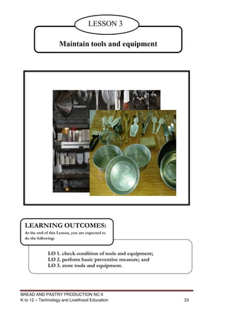 BREAD AND PASTRY PRODUCTION NC II
K to 12 – Technology and Livelihood Education 3333
Maintain tools and equipment
LESSON 3
LO 1. check condition of tools and equipment;
LO 2. perform basic preventive measure; and
LO 3. store tools and equipment.
LEARNING OUTCOMES:
At the end of this Lesson, you are expected to
do the following:
 