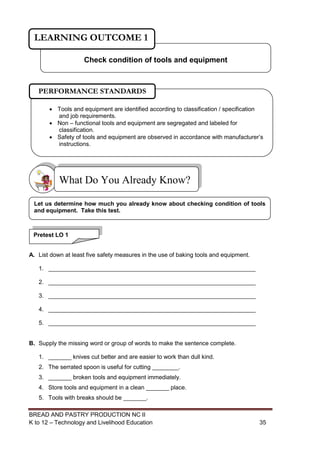 BREAD AND PASTRY PRODUCTION NC II
K to 12 – Technology and Livelihood Education 3535
A. List down at least five safety measures in the use of baking tools and equipment.
1. _______________________________________________________________
2. _______________________________________________________________
3. _______________________________________________________________
4. _______________________________________________________________
5. _______________________________________________________________
B. Supply the missing word or group of words to make the sentence complete.
1. _______ knives cut better and are easier to work than dull kind.
2. The serrated spoon is useful for cutting ________.
3. _______ broken tools and equipment immediately.
4. Store tools and equipment in a clean _______ place.
5. Tools with breaks should be _______.
What Do You Already Know?
Check condition of tools and equipment
LEARNING OUTCOME 1
Pretest LO 1
Let us determine how much you already know about checking condition of tools
and equipment. Take this test.
 Tools and equipment are identified according to classification / specification
and job requirements.
 Non – functional tools and equipment are segregated and labeled for
classification.
 Safety of tools and equipment are observed in accordance with manufacturer’s
instructions.
PERFORMANCE STANDARDS
 