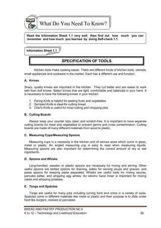 BREAD AND PASTRY PRODUCTION NC II
K to 12 – Technology and Livelihood Education 3636
Kitchen tools make cooking easier. There are different kinds of kitchen tools, utensils,
small appliances and cookware in the market. Each has a different use and function.
A. Knives
Sharp, quality knives are important in the kitchen. They cut better and are easier to work
with than dull knives. Select knives that are light, comfortable and balanced in your hand. It
is necessary to have the following knives in your kitchen:
1. Paring Knife is helpful for peeling fruits and vegetables.
2. Serrated Knife is ideal for cutting bread.
3. Chef's Knife is useful for most cutting and chopping jobs.
B. Cutting Boards
Always keep your counter tops clean and scratch-free. It is important to have separate
cutting boards for meat and vegetables to prevent germs and cross contamination. Cutting
boards are made of many different materials from wood to plastic.
C. Measuring Cups/Measuring Spoons
Measuring cups is a necessity in the kitchen and of various sizes which come in glass,
metal or plastic. An angled measuring cup is easy to read when measuring liquids.
Measuring spoons are also important for determining the correct amount of dry or wet
ingredients.
D. Spoons and Whisks
Long-handled, wooden or plastic spoons are necessary for mixing and stirring. Other
useful spoons are slotted spoons for draining, ladles for serving soups and gravies, and
pasta spoons for keeping pasta separated. Whisks are useful tools for mixing sauces,
pancake batter, and whipping egg whites. An electric hand mixer is important for mixing
cakes and whipping potatoes.
E. Tongs and Spatulas
Tongs are useful for many jobs including turning food and come in a variety of sizes.
Spatulas come in different materials like metal or plastic and their purpose is to slide under
food like burgers, cookies or pancakes.
What Do You Need To Know?
Information Sheet 1.1
Read the Information Sheet 1.1 very well then find out how much you can
remember and how much you learned by doing Self-check 1.1.
SPECIFICATION OF TOOLS
 