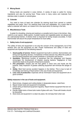 BREAD AND PASTRY PRODUCTION NC II
K to 12 – Technology and Livelihood Education 3737
F. Mixing Bowls
Mixing bowls are essential in every kitchen. A variety of sizes is useful for mixing
ingredients and also for serving food. These come in many colors and materials from
stainless steel, to plastic or colored glass.
G. Colander
You need to have at least one colander for draining liquid from canned or cooked
vegetables and pasta. Use it for washing fresh fruits and vegetables. It's a good idea to
select a colander with stand, so it doesn't sit in the liquid which is draining in the sink.
H. Miscellaneous Tools
A grater for shredding, shaving and zesting is a versatile tool to have in the kitchen. Also,
useful is a can opener, bottle opener. A potato masher and vegetable peeler are always part
of a well-stocked kitchen. A kitchen timer is important for timing recipes accurately. A meat
thermometer will assure the proper temperature for food safety.
I. Safety tools of and equipment
The safety of tools and equipment is not only the concern of the management, but of the
workers who use the equipment as well. Proper maintenance and safety of tools and
equipment are important for the following reasons:
1. Good quality of service. Modern equipment has built-in controls, thermometers and
timing and regulating devices. A breakdown of these devices may affect the quality of
the food being prepared and caused slowdown in production and service.
2. Sanitation. Mechanical function of equipment like the refrigerator and freezers
encourages the development of disease causing bacteria. Negligence of their
cleanliness leads to the growth of food-borne bacteria.
3. Fire prevention. Grease and dirt that gather in stove rims and hoods are fire
hazards. Daily inspection of grease collecting equipment will minimize the danger of
fire.
4. Safety. Most food service accident happens in the kitchen. This is due to lack of
knowledge and training of food worker in the use of tools and equipment.
5. Less cost of production. Expenses will be minimized if tools and equipment are in
good condition.
Safety measures in the use of tools and equipment.
1. Store knives, choppers and cutting blades in designated places. Label them.
2. Repair broken tools and equipment immediately.
3. Check wiring of electrical equipment regularly. Report kitchen equipment that are not
functioning.
4. Handle fragile tools or those tools made of glass with care. Those with breaks should
be discarded.
5. Store tools and equipment in a clean dry place. Do not keep them when wet.
 