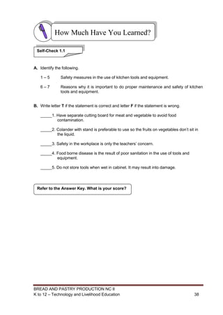 BREAD AND PASTRY PRODUCTION NC II
K to 12 – Technology and Livelihood Education 3838
A. Identify the following.
1 – 5 Safety measures in the use of kitchen tools and equipment.
6 – 7 Reasons why it is important to do proper maintenance and safety of kitchen
tools and equipment.
B. Write letter T if the statement is correct and letter F if the statement is wrong.
_____1. Have separate cutting board for meat and vegetable to avoid food
contamination.
_____2. Colander with stand is preferable to use so the fruits on vegetables don’t sit in
the liquid.
_____3. Safety in the workplace is only the teachers’ concern.
_____4. Food borne disease is the result of poor sanitation in the use of tools and
equipment.
_____5. Do not store tools when wet in cabinet. It may result into damage.
Refer to the Answer Key. What is your score?
How Much Have You Learned?
Self-Check 1.1
 