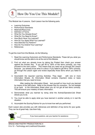 BREAD AND PASTRY PRODUCTION NC II
K to 12 – Technology and Livelihood Education 33
This Module has 4 Lessons. Each Lesson has the following parts.
 Learning Outcomes
 Performance Standards
 Materials/Resources
 Definition of Terms
 What Do You Already Know?
 What Do You Need to Know?
 How Much Have You Learned?
 How Do You Apply What You Learned?
 How Well Did You Perform?
 How Do You Extend Your Learning?
 References
To get the most from this Module, do the following.
1. Read the Learning Outcome/s and Performance Standards. These tell you what you
should know and be able to do at the end of this Module.
2. Find out what you already know by taking the Pretest then check your answer
against the Answer Key. If you get 99 to 100% of the items correctly, you may
proceed to the next Lesson. This means that you need not go through the Lesson
because you already know what it is about. If you failed to get 99 to 100% correctly,
go through the Lesson again and review especially those items which you failed to
get.
3. Accomplish the required Learning Activities. They begin with one or more
Information Sheets. An Information Sheet contains important notes or basic
information that you need to know.
After reading the Information Sheet, test yourself on how much you learned
by means of the Self-check. Refer to the Answer Key for correction. Do not hesitate
to go back to the Information Sheet when you do not get all test items correctly.
This will ensure your mastery of basic information.
4. Demonstrate what you learned by doing what the Activity/Operation/Job Sheet
directs you to do.
5. You must be able to apply what you have learned in another activity or in real life
situation.
6. Accomplish the Scoring Rubrics for you to know how well you performed.
Each Lesson also provides you with references and definition of key terms for your guide.
They can be of great help. Use them fully.
How Do You Use This Module?
If you have questions, ask your teacher for assistance.
 