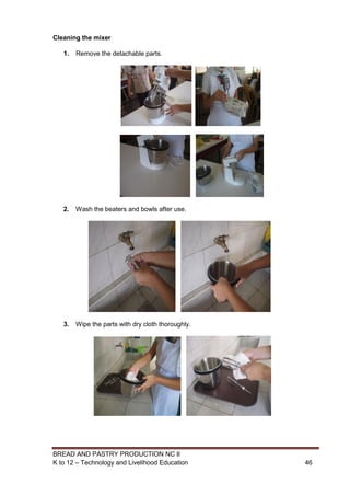 BREAD AND PASTRY PRODUCTION NC II
K to 12 – Technology and Livelihood Education 4646
Cleaning the mixer
1. Remove the detachable parts.
2. Wash the beaters and bowls after use.
3. Wipe the parts with dry cloth thoroughly.
 