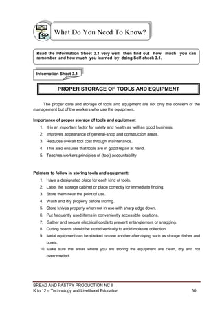 BREAD AND PASTRY PRODUCTION NC II
K to 12 – Technology and Livelihood Education 5050
The proper care and storage of tools and equipment are not only the concern of the
management but of the workers who use the equipment.
Importance of proper storage of tools and equipment
1. It is an important factor for safety and health as well as good business.
2. Improves appearance of general-shop and construction areas.
3. Reduces overall tool cost through maintenance.
4. This also ensures that tools are in good repair at hand.
5. Teaches workers principles of (tool) accountability.
Pointers to follow in storing tools and equipment:
1. Have a designated place for each kind of tools.
2. Label the storage cabinet or place correctly for immediate finding.
3. Store them near the point of use.
4. Wash and dry properly before storing.
5. Store knives properly when not in use with sharp edge down.
6. Put frequently used items in conveniently accessible locations.
7. Gather and secure electrical cords to prevent entanglement or snagging.
8. Cutting boards should be stored vertically to avoid moisture collection.
9. Metal equipment can be stacked on one another after drying such as storage dishes and
bowls.
10. Make sure the areas where you are storing the equipment are clean, dry and not
overcrowded.
What Do You Need To Know?
Information Sheet 3.1
Read the Information Sheet 3.1 very well then find out how much you can
remember and how much you learned by doing Self-check 3.1.
PROPER STORAGE OF TOOLS AND EQUIPMENT
 