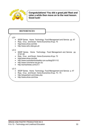 BREAD AND PASTRY PRODUCTION NC II
K to 12 – Technology and Livelihood Education 5353
LO1
 SEDP Series. Home Technology Food Management and Service pp. 47
 Rojo, Cruz, and Duran Home Economics III pp. 73
 htpp//www.ehow.com/list
 http://www.oshc.dole.gov.ph
LO 2
 SEDP Series. Home Technology Food Management and Service pp.
47,81-82
 Rojo, Cruz, and Duran Home Economics III pp. 73
 htpp//www.ehow.com/list
 http://www.australianfoodsafety.com.au/blog/2011/12
 http://www.commerce.wa.gov.au
 http://ezinearticles.comLO 3
LO 3
 SEDP Series. Home Technology Food Management and Service p. 47
 Rojo, Cruz, and Duran Home Economics III pp. 73 - 74
 http://strypertech.com/index.php
 http://www.ehow.com/how
REFERENCES
Congratulations! You did a great job! Rest and
relax a while then move on to the next lesson.
Good luck!
 