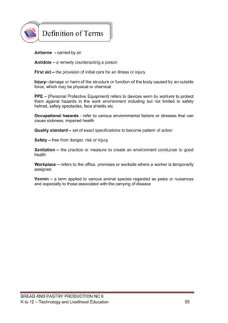 BREAD AND PASTRY PRODUCTION NC II
K to 12 – Technology and Livelihood Education 5555
Airborne - carried by air
Antidote – a remedy counteracting a poison
First aid – the provision of initial care for an illness or injury
Injury- damage or harm of the structure or function of the body caused by an outside
force, which may be physical or chemical
PPE – (Personal Protective Equipment) refers to devices worn by workers to protect
them against hazards in the work environment including but not limited to safety
helmet, safety spectacles, face shields etc
Occupational hazards - refer to various environmental factors or stresses that can
cause sickness, impaired health
Quality standard – set of exact specifications to become pattern of action
Safety – free from danger, risk or injury
Sanitation – the practice or measure to create an environment conducive to good
health
Workplace – refers to the office, premises or worksite where a worker is temporarily
assigned
Vermin – a term applied to various animal species regarded as pests or nuisances
and especially to those associated with the carrying of disease
Definition of Terms
 