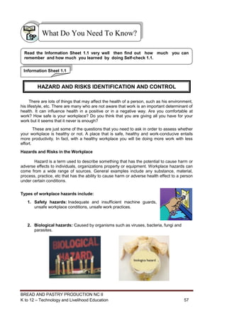 BREAD AND PASTRY PRODUCTION NC II
K to 12 – Technology and Livelihood Education 5757
There are lots of things that may affect the health of a person, such as his environment,
his lifestyle, etc. There are many who are not aware that work is an important determinant of
health. It can influence health in a positive or in a negative way. Are you comfortable at
work? How safe is your workplace? Do you think that you are giving all you have for your
work but it seems that it never is enough?
These are just some of the questions that you need to ask in order to assess whether
your workplace is healthy or not. A place that is safe, healthy and work-conducive entails
more productivity. In fact, with a healthy workplace you will be doing more work with less
effort.
Hazards and Risks in the Workplace
Hazard is a term used to describe something that has the potential to cause harm or
adverse effects to individuals, organizations property or equipment. Workplace hazards can
come from a wide range of sources. General examples include any substance, material,
process, practice, etc that has the ability to cause harm or adverse health effect to a person
under certain conditions.
Types of workplace hazards include:
1. Safety hazards: Inadequate and insufficient machine guards,
unsafe workplace conditions, unsafe work practices.
2. Biological hazards: Caused by organisms such as viruses, bacteria, fungi and
parasites.
Information Sheet 1.1
Read the Information Sheet 1.1 very well then find out how much you can
remember and how much you learned by doing Self-check 1.1.
What Do You Need To Know?
HAZARD AND RISKS IDENTIFICATION AND CONTROL
 