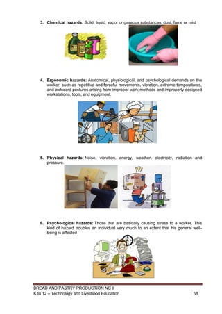 BREAD AND PASTRY PRODUCTION NC II
K to 12 – Technology and Livelihood Education 5858
3. Chemical hazards: Solid, liquid, vapor or gaseous substances, dust, fume or mist
4. Ergonomic hazards: Anatomical, physiological, and psychological demands on the
worker, such as repetitive and forceful movements, vibration, extreme temperatures,
and awkward postures arising from improper work methods and improperly designed
workstations, tools, and equipment.
5. Physical hazards: Noise, vibration, energy, weather, electricity, radiation and
pressure.
6. Psychological hazards: Those that are basically causing stress to a worker. This
kind of hazard troubles an individual very much to an extent that his general well-
being is affected
 