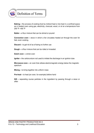 BREAD AND PASTRY PRODUCTION NC II
K to 12 – Technology and Livelihood Education 55
Baking – the process of cooking food by indirect heat or dry heat in a confined space
as in heated oven using gas, electricity, charcoal, wood, or oil at a temperature from
250 o
F- 450 o
F
Batter – a flour mixture that can be stirred or poured
Convection oven – stove in which a fan circulates heated air through the oven for
fast, even cooking.
Discard – to get rid of as of being no further use
Dough – a flour mixture that can be rolled or kneaded
Dutch oven – a brick oven
Igniter – the carborundum rod used to initiate the discharge in an ignitron tube
Microwave oven – an oven that utilizes electromagnetic energy below the magnetic
spectrum
Mixing – to bring together into uniform mass
Pre-heat – to heat (an oven, for example) before hand
Sift – separating course particles in the ingredient by passing through a sieve or
sifter
Definition of Terms
 
