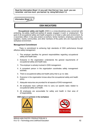 BREAD AND PASTRY PRODUCTION NC II
K to 12 – Technology and Livelihood Education 6262
Occupational safety and health (OSH) is a cross-disciplinary area concerned with
protecting the safety, health and welfare of people engaged in work or employment. The
goal of all occupational safety and health programs is to foster a safe work environment. As
a secondary effect, it may also protect co-workers, family members, employers, customers,
suppliers, nearby communities, and other members of the public who are impacted by the
workplace environment.
Management Commitment
There is commitment to achieving high standards of OSH performance through
effective safety management.
1. The employer identifies his general responsibilities regarding occupational
safety and health laws.
2. Everyone in the organization understands the general requirements of
occupational safety and health laws.
3. The employer is actively involved in OHS management.
4. A competent person in the organization coordinates safety management
activities.
5. There is occupational safety and health policy that is up- to- date.
6. Everyone in the organization knows about the occupational safety and health
policy.
7. Adequate resources are provided for all aspects of OHS management.
8. All employees have sufficient time to carry out specific tasks related to
occupational safety and health.
9. All employees are accountable for safety and health in their area of
of responsibility.
OSH signs or symbols in the workplace
Information Sheet 1.2
Read the Information Sheet 1.2 very well then find out how much you can
remember and how much you learned by doing Self-check 1.2.
OSH INICATORS
 