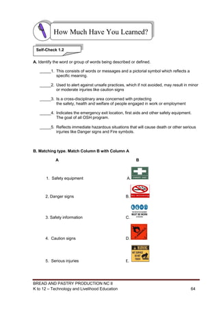 BREAD AND PASTRY PRODUCTION NC II
K to 12 – Technology and Livelihood Education 6464
A. Identify the word or group of words being described or defined.
_____1. This consists of words or messages and a pictorial symbol which reflects a
specific meaning.
_____2. Used to alert against unsafe practices, which if not avoided, may result in minor
or moderate injuries like caution signs
_____3. Is a cross-disciplinary area concerned with protecting
the safety, health and welfare of people engaged in work or employment
_____4. Indicates the emergency exit location, first aids and other safety equipment.
The goal of all OSH program.
_____5. Reflects immediate hazardous situations that will cause death or other serious
injuries like Danger signs and Fire symbols.
B. Matching type. Match Column B with Column A
A B
1. Safety equipment A.
2, Danger signs B.
3. Safety information C.
4. Caution signs D.
5. Serious injuries E.
How Much Have You Learned?
Self-Check 1.2
 