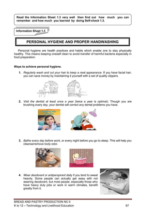 BREAD AND PASTRY PRODUCTION NC II
K to 12 – Technology and Livelihood Education 6767
Personal hygiene are health practices and habits which enable one to stay physically
healthy. This means keeping oneself clean to avoid transfer of harmful bacteria especially in
food preparation.
Ways to achieve personal hygiene.
1. Regularly wash and cut your hair to keep a neat appearance. If you have facial hair,
you can save money by maintaining it yourself with a set of quality clippers.
2. Visit the dentist at least once a year (twice a year is optimal). Though you are
brushing every day, your dentist will correct any dental problems you have.
3. Bathe every day before work, or every night before you go to sleep. This will help you
cleanse/remove body odor.
4. Wear deodorant or antiperspirant daily if you tend to sweat
heavily. Some people can actually get away with not
wearing deodorant, but most people, especially those who
have heavy duty jobs or work in warm climates, benefit
greatly from it.
Information Sheet 1.3
Read the Information Sheet 1.3 very well then find out how much you can
remember and how much you learned by doing Self-check 1.3.
PERSONAL HYGIENE AND PROPER HANDWASHING
 