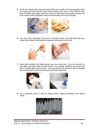 BREAD AND PASTRY PRODUCTION NC II
K to 12 – Technology and Livelihood Education 6868
5. Scrub your hands with soap and water before you handle any food especially when
you have just come from the toilet, after touching your hair or other parts of your
body, and after your hands cover your mouth or nose when you cough or sneeze. Be
sure to clean under fingernails where dirt and bacteria tend to accumulate.
6. Trim your nails; especially if you work in the food service .This will help keep your
hands much cleaner and prevent the spread of the germs to the food.
7. Keep hand sanitizer and facial tissues near your work desk. If you do not work on
your desk, put travel sizes of these items in your pocket. Sanitizer and tissues will
come in handy when you're ill and can also prevent the spread of germs resulting
from touching items such as money and computer keyboards.
8. Use a separate towel or cloth for drying dishes, wiping countertops, and wiping
hands.
 