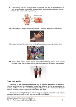 BREAD AND PASTRY PRODUCTION NC II
K to 12 – Technology and Livelihood Education 6969
9. Avoid working with food when you have an open cut, sore, boil, or infected wound in
your hands. Pus and other liquids secreted by the wound contain millions of harmful
bacteria that can cause food poisoning.
10. Keep hands out of food as much as possible. Otherwise, wear disposable gloves.
11. Avoid smoking while preparing or handling food as ashes may drop into the food.
12. Wear suitable clothes at work. Do not wear clothes with long sleeves when working
with food. Wear also comfortable and clean shoes. Be sure aprons are always clean.
Proper Hand washing
Washing is the single most effective way to prevent the spread of infections.
"Germs" (a general term for microbes like viruses and bacteria) can be spread casually by
touching another person. You can also catch germs when you touch contaminated objects or
surfaces and then you touch your face (mouth, eyes, and nose).
"Good" hand washing techniques include using an adequate amount of soap, rubbing
the hands together to create friction, and rinsing under running water.
 