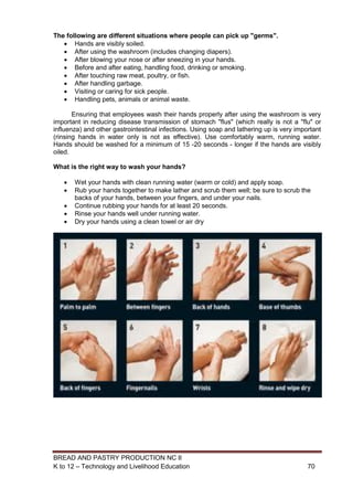 BREAD AND PASTRY PRODUCTION NC II
K to 12 – Technology and Livelihood Education 7070
The following are different situations where people can pick up "germs".
 Hands are visibly soiled.
 After using the washroom (includes changing diapers).
 After blowing your nose or after sneezing in your hands.
 Before and after eating, handling food, drinking or smoking.
 After touching raw meat, poultry, or fish.
 After handling garbage.
 Visiting or caring for sick people.
 Handling pets, animals or animal waste.
Ensuring that employees wash their hands properly after using the washroom is very
important in reducing disease transmission of stomach "flus" (which really is not a "flu" or
influenza) and other gastrointestinal infections. Using soap and lathering up is very important
(rinsing hands in water only is not as effective). Use comfortably warm, running water.
Hands should be washed for a minimum of 15 -20 seconds - longer if the hands are visibly
oiled.
What is the right way to wash your hands?
 Wet your hands with clean running water (warm or cold) and apply soap.
 Rub your hands together to make lather and scrub them well; be sure to scrub the
backs of your hands, between your fingers, and under your nails.
 Continue rubbing your hands for at least 20 seconds.
 Rinse your hands well under running water.
 Dry your hands using a clean towel or air dry
 