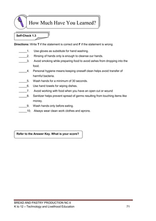 BREAD AND PASTRY PRODUCTION NC II
K to 12 – Technology and Livelihood Education 7171
Directions: Write T if the statement is correct and F if the statement is wrong.
_____1. Use gloves as substitute for hand washing.
_____2. Rinsing of hands only is enough to cleanse our hands.
_____3. Avoid smoking while preparing food to avoid ashes from dropping into the
food.
_____4. Personal hygiene means keeping oneself clean helps avoid transfer of
harmful bacteria.
_____5. Wash hands for a minimum of 30 seconds.
_____6. Use hand towels for wiping dishes.
_____7. Avoid working with food when you have an open cut or wound
_____8. Sanitizer helps prevent spread of germs resulting from touching items like
money.
_____9. Wash hands only before eating.
_____10. Always wear clean work clothes and aprons.
Refer to the Answer Key. What is your score?
How Much Have You Learned?
Self-Check 1.3
 