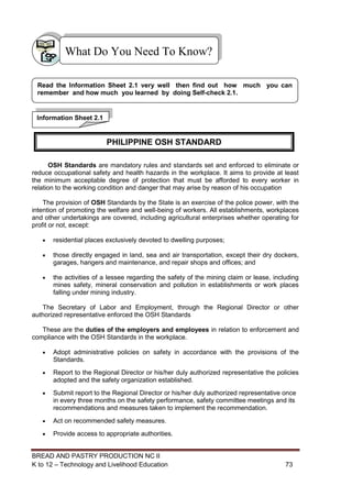 BREAD AND PASTRY PRODUCTION NC II
K to 12 – Technology and Livelihood Education 7373
OSH Standards are mandatory rules and standards set and enforced to eliminate or
reduce occupational safety and health hazards in the workplace. It aims to provide at least
the minimum acceptable degree of protection that must be afforded to every worker in
relation to the working condition and danger that may arise by reason of his occupation
The provision of OSH Standards by the State is an exercise of the police power, with the
intention of promoting the welfare and well-being of workers. All establishments, workplaces
and other undertakings are covered, including agricultural enterprises whether operating for
profit or not, except:
 residential places exclusively devoted to dwelling purposes;
 those directly engaged in land, sea and air transportation, except their dry dockers,
garages, hangers and maintenance, and repair shops and offices; and
 the activities of a lessee regarding the safety of the mining claim or lease, including
mines safety, mineral conservation and pollution in establishments or work places
falling under mining industry.
The Secretary of Labor and Employment, through the Regional Director or other
authorized representative enforced the OSH Standards
These are the duties of the employers and employees in relation to enforcement and
compliance with the OSH Standards in the workplace.
 Adopt administrative policies on safety in accordance with the provisions of the
Standards.
 Report to the Regional Director or his/her duly authorized representative the policies
adopted and the safety organization established.
 Submit report to the Regional Director or his/her duly authorized representative once
in every three months on the safety performance, safety committee meetings and its
recommendations and measures taken to implement the recommendation.
 Act on recommended safety measures.
 Provide access to appropriate authorities.
What Do You Need To Know?
Information Sheet 2.1
Read the Information Sheet 2.1 very well then find out how much you can
remember and how much you learned by doing Self-check 2.1.
PHILIPPINE OSH STANDARD
 