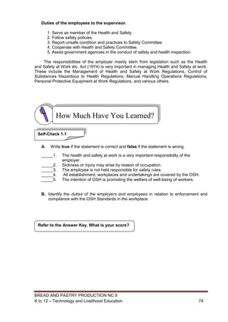 BREAD AND PASTRY PRODUCTION NC II
K to 12 – Technology and Livelihood Education 7474
Duties of the employees to the supervisor.
1. Serve as member of the Health and Safety
2. Follow safety policies.
3. Report unsafe condition and practices to Safety Committee
4. Cooperate with Health and Safety Committee.
5. Assist government agencies in the conduct of safety and health inspection.
The responsibilities of the employer mainly stem from legislation such as the Health
and Safety at Work etc. Act (1974) is very important in managing Health and Safety at work.
These include the Management of Health and Safety at Work Regulations, Control of
Substances Hazardous to Health Regulations, Manual Handling Operations Regulations,
Personal Protective Equipment at Work Regulations, and various others.
A. Write true if the statement is correct and false if the statement is wrong.
_____1. The health and safety at work is a very important responsibility of the
employer.
_____2. Sickness or injury may arise by reason of occupation.
_____3. The employee is not held responsible for safety rules.
_____4. All establishment, workplaces and undertakings are covered by the OSH.
_____5. The intention of OSH is promoting the welfare of well-being of workers.
B. Identify the duties of the employers and employees in relation to enforcement and
compliance with the OSH Standards in the workplace.
Refer to the Answer Key. What is your score?
How Much Have You Learned?
Self-Check 1.1
 