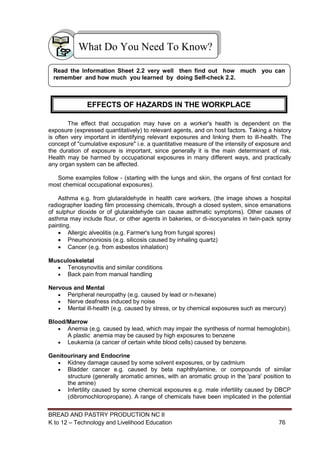 BREAD AND PASTRY PRODUCTION NC II
K to 12 – Technology and Livelihood Education 7676
The effect that occupation may have on a worker's health is dependent on the
exposure (expressed quantitatively) to relevant agents, and on host factors. Taking a history
is often very important in identifying relevant exposures and linking them to ill-health. The
concept of "cumulative exposure" i.e. a quantitative measure of the intensity of exposure and
the duration of exposure is important, since generally it is the main determinant of risk.
Health may be harmed by occupational exposures in many different ways, and practically
any organ system can be affected.
Some examples follow - (starting with the lungs and skin, the organs of first contact for
most chemical occupational exposures).
Asthma e.g. from glutaraldehyde in health care workers, (the image shows a hospital
radiographer loading film processing chemicals, through a closed system, since emanations
of sulphur dioxide or of glutaraldehyde can cause asthmatic symptoms). Other causes of
asthma may include flour, or other agents in bakeries, or di-isocyanates in twin-pack spray
painting.
 Allergic alveolitis (e.g. Farmer's lung from fungal spores)
 Pneumononiosis (e.g. silicosis caused by inhaling quartz)
 Cancer (e.g. from asbestos inhalation)
Musculoskeletal
 Tenosynovitis and similar conditions
 Back pain from manual handling
Nervous and Mental
 Peripheral neuropathy (e.g. caused by lead or n-hexane)
 Nerve deafness induced by noise
 Mental ill-health (e.g. caused by stress, or by chemical exposures such as mercury)
Blood/Marrow
 Anemia (e.g. caused by lead, which may impair the synthesis of normal hemoglobin).
A plastic anemia may be caused by high exposures to benzene
 Leukemia (a cancer of certain white blood cells) caused by benzene.
Genitourinary and Endocrine
 Kidney damage caused by some solvent exposures, or by cadmium
 Bladder cancer e.g. caused by beta naphthylamine, or compounds of similar
structure (generally aromatic amines, with an aromatic group in the 'para' position to
the amine)
 Infertility caused by some chemical exposures e.g. male infertility caused by DBCP
(dibromochloropropane). A range of chemicals have been implicated in the potential
What Do You Need To Know?
Read the Information Sheet 2.2 very well then find out how much you can
remember and how much you learned by doing Self-check 2.2.
EFFECTS OF HAZARDS IN THE WORKPLACE
 