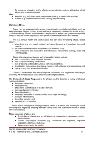 BREAD AND PASTRY PRODUCTION NC II
K to 12 – Technology and Livelihood Education 7777
for endocrine disruption and/or effects on reproduction such as phthalates, glycol
ethers, and organophosphates
Liver
 Hepatitis (e.g. toxic from some chemicals or viral e.g. in health care workers)
 Cancer (e.g. Vinyl chloride monomer causing angiosarcoma)
Workplace Stress
Stress can be associated with severe physical and/or psychological effects, such as
sleep disorders; fatigue; chronic aches and pains; depression; changes in sexual activity;
conflict with family, friends, and co-workers; weight gain or weight loss; greater susceptibility
to injury; immune system depression; and greater vulnerability to illness and disease.
This is a serious health and safety hazard that can have devastating effects. Stress
occurs:
 when there is a poor match between workplace demands and a worker’s degree of
control;
 as a result of demands that are placed upon mind and body;
 when employees are exposed to staff shortages, harassment, bullying, noise and
other hazards;
Stress is largely caused by poor work organization factors such as:
 lack of control and conflicting work demands;
 lack of decision-making participation;
 lack of training and direction; unclear work responsibilities;
 privatization, outsourcing, downsizing, mergers, staff cutbacks, and restructuring; and
 overwork and poor work shift schedules.
Cutbacks, privatization, and downsizing have contributed to a heightened sense of job
insecurity. All of these factors cause or compound workplace stress.
The Generalized Stress Response is the phrase used to describe a variety of physical
reactions to stress:
 increased metabolism;
 blood pressure;
 cholesterol and fatty acids in the bloodstream;
 decreased protein synthesis;
 faster blood clotting;
 increased production of stomach acids, blood sugar for energy;
 localized inflammation;
 tensed up muscles; and
 sweating to cool muscles.
Stress affects the physical and psychological health of a person. But it also spills out of
the workplace, negatively affecting members’ family lives. The cumulative effects of stress
can be devastating.
Major outcomes of stress are:
 Psychological disease and social behavioral changes (e.g., depression, anxiety,
Heart disease
 Various physiological outcomes (e.g., headaches and migraines, impaired
digestion, ulcers and diabetes).
 Personal and family life conflict.
 