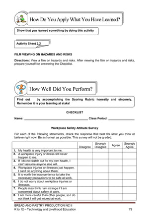 BREAD AND PASTRY PRODUCTION NC II
K to 12 – Technology and Livelihood Education 7979
FILM VIEWING ON HAZARDS AND RISKS
Directions: View a film on hazards and risks. After viewing the film on hazards and risks,
prepare yourself for answering the Checklist.
CHECKLIST
Name: _______________________________________ Class Period: ________________
Workplace Safety Attitude Survey
For each of the following statements, check the response that best fits what you think or
believe right now. Be as honest as possible. This survey will not be graded.
Disagree
Strongly
Disagree
Agree
Strongly
Agree
1. My health is very important to me.
2. A workplace injury or illness will never
happen to me.
3. If I do not watch out for my own health, I
can’t assume anyone else will.
4. Workplace injuries or illnesses just happen.
I can’t do anything about them.
5. It is worth the inconvenience to take the
necessary precautions to be safe at work.
6. I do not worry about workplace injuries or
illnesses.
7. People may think I am strange if I am
concerned about safety at work.
8. I am more careful than other people, so I do
not think I will get injured at work.
Find out by accomplishing the Scoring Rubric honestly and sincerely.
Remember it is your learning at stake!
How Well Did You Perform?
Show that you learned something by doing this activity
Activity Sheet 2.2
HowDo YouApplyWhatYou HaveLearned?
 